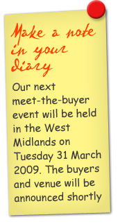 Make a note in your diary Our next meet-the-buyer event will be held in the West Midlands on Tuesday 31 March 2009. The buyers and venue will be announced shortly.