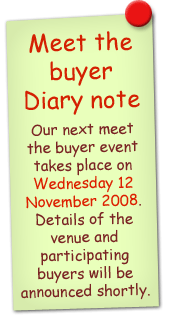 Meet the buyer diary note. Our next meet the buyer event takes place on Wednesday 12 November 2008. Details of the venue and participating buyers will be announced shortly.